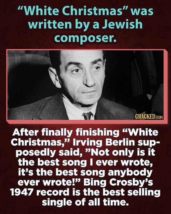 White Christmas was written by a Jewish composer. CRACKED.COM After finally finishing White Christmas, Irving Berlin sup- posedly said, Not only is it the best song I ever wrote, it's the best song anybody ever wrote! Bing Crosby's 1947 record is the best selling single of all time.
