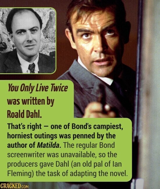 You Only Live Twice was written by Roald Dahl. That's right - one of Bond's campiest, horniest outings was penned by the author of Matilda. The regular Bond screenwriter was unavailable, so the producers gave Dahl (an old pal of lan Fleming) the task of adapting the novel. CRACKED.COM