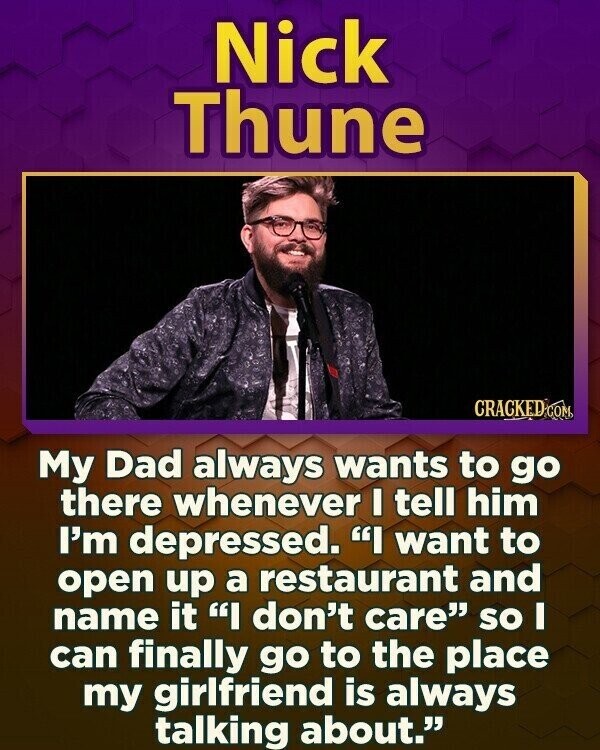 Nick Thune CRACKED COM My Dad always wants to go there whenever I tell him I'm depressed. I want to open up a restaurant and name it I don't care so I can finally go to the place my girlfriend is always talking about.