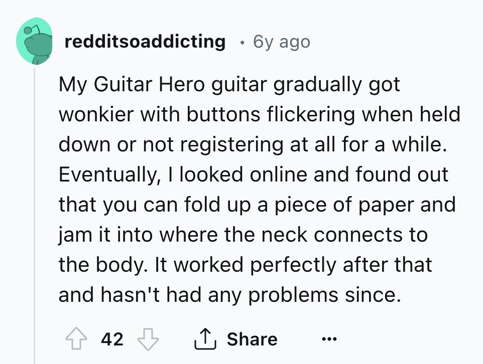 redditsoaddicting 6y ago My Guitar Hero guitar gradually got wonkier with buttons flickering when held down or not registering at all for a while. Eventually, I looked online and found out that you can fold up a piece of paper and jam it into where the neck connects to the body. It worked perfectly after that and hasn't had any problems since. 42 Share ... 
