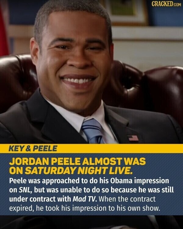 CRACKED.COM KEY& PEELE JORDAN PEELE ALMOST WAS ON SATURDAY NIGHT LIVE. Peele was approached to do his Obama impression on SNL, but was unable to do so because he was still under contract with Mad TV. When the contract expired, he took his impression to his own show.