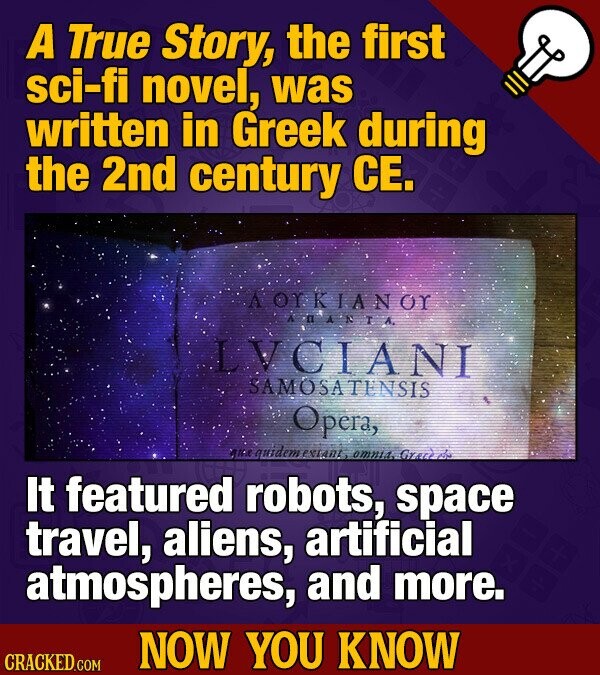 A True Story, the first sci-fi novel, was written in Greek during the 2nd century CE. A OTKIANOT ARANTA LVCIANI SAMOSATENSIS Opera, que quidem extant omnia. Grace بركم It featured robots, space travel, aliens, artificial atmospheres, and more. NOW YOU KNOW CRACKED.COM