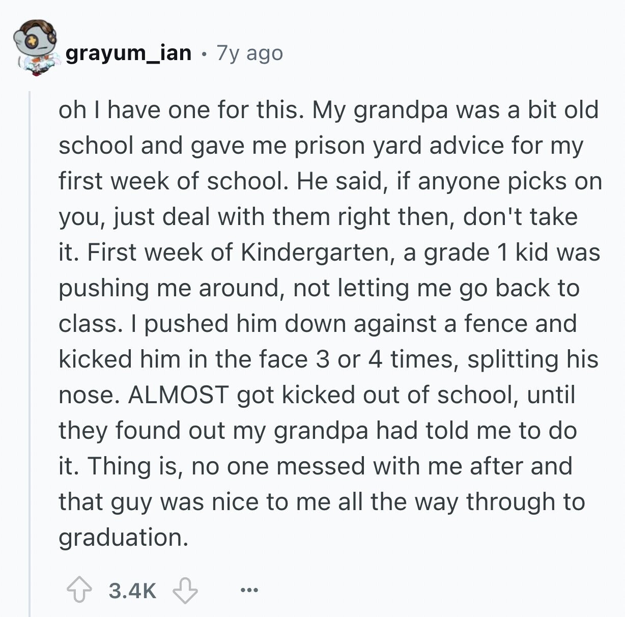 grayum_ian 7y ago oh I have one for this. My grandpa was a bit old school and gave me prison yard advice for my first week of school. Не said, if anyone picks on you, just deal with them right then, don't take it. First week of Kindergarten, a grade 1 kid was pushing me around, not letting me go back to class. I pushed him down against a fence and kicked him in the face 3 or 4 times, splitting his nose. ALMOST got kicked out of school, until they found out my grandpa had told me to do