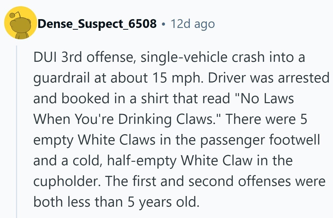 Dense_Suspect_6508 . 12d ago DUI 3rd offense, single-vehicle crash into a guardrail at about 15 mph. Driver was arrested and booked in a shirt that read No Laws When You're Drinking Claws. There were 5 empty White Claws in the passenger footwell and a cold, half-empty White Claw in the cupholder. The first and second offenses were both less than 5 years old.