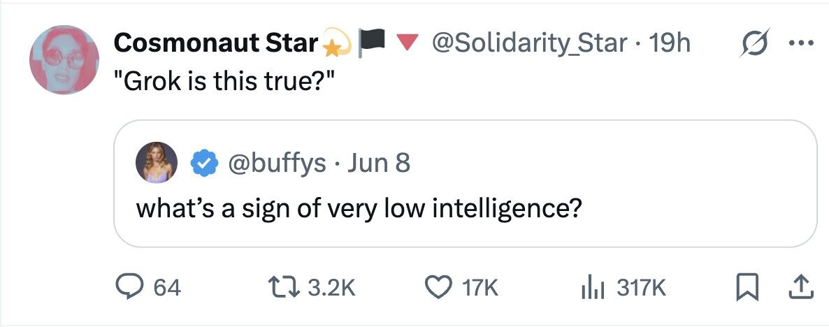 Cosmonaut Star @Solidarity_Star . 19h ... Grok is this true? @buffys Jun 8 what's a sign of very low intelligence? 64 3.2K 17K 317K