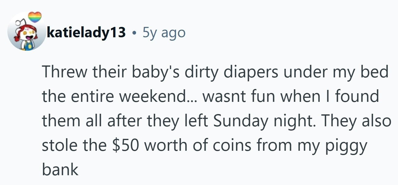 katielady13 . 5y ago Threw their baby's dirty diapers under my bed the entire weekend... wasnt fun when I found them all after they left Sunday night. They also stole the $50 worth of coins from my piggy bank