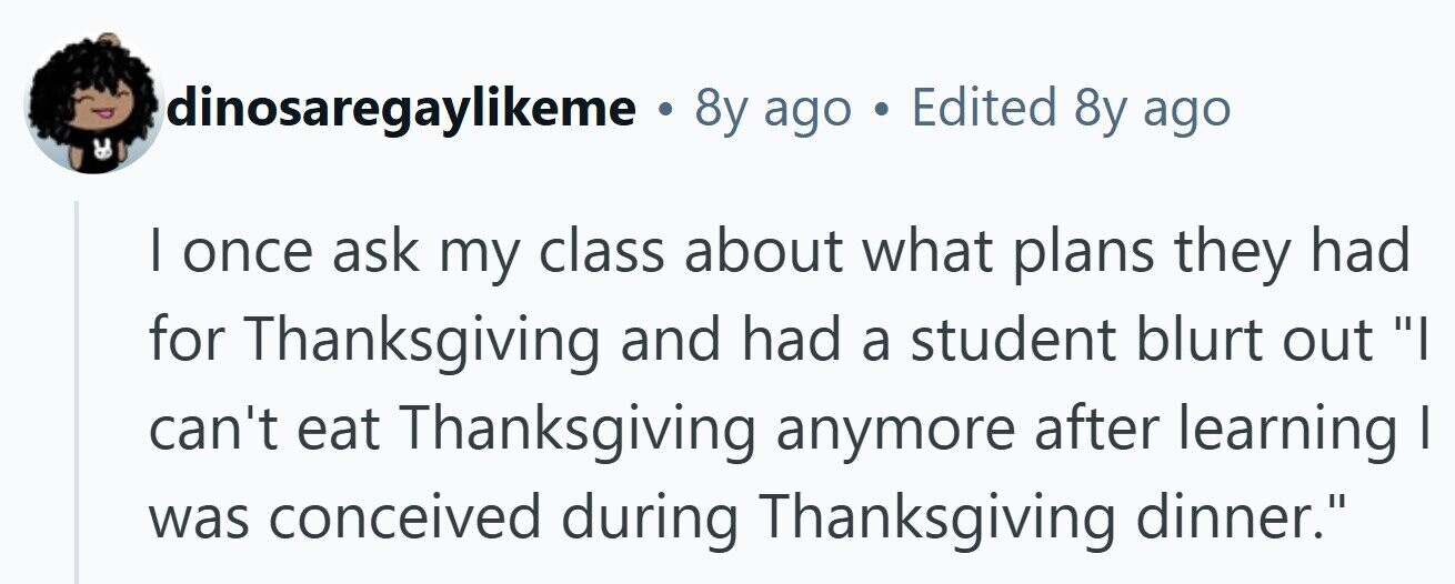 dinosaregaylikeme . 8y ago . Edited 8y ago I once ask my class about what plans they had for Thanksgiving and had a student blurt out I can't eat Thanksgiving anymore after learning | was conceived during Thanksgiving dinner. 