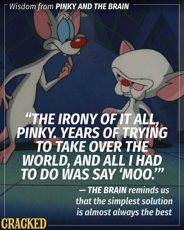 Wisdom from PINKY AND THE BRAIN THE IRONY OF IT ALL, PINKY. YEARS OF TRYING TO TAKE OVER THE WORLD, AND ALL I HAD TO DO WAS SAY 'MOO.''' - THE BRAIN reminds us that the simplest solution is almost always the best CRACKED