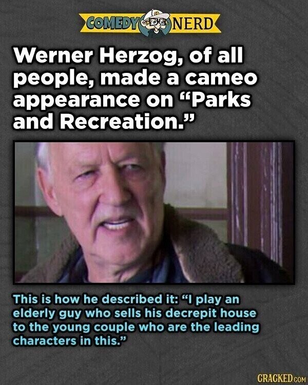 COMEDY NERD Werner Herzog, of all people, made a cameo appearance on Parks and Recreation. This is how he described it: I play an elderly guy who sells his decrepit house to the young couple who are the leading characters in this. CRACKED.COM