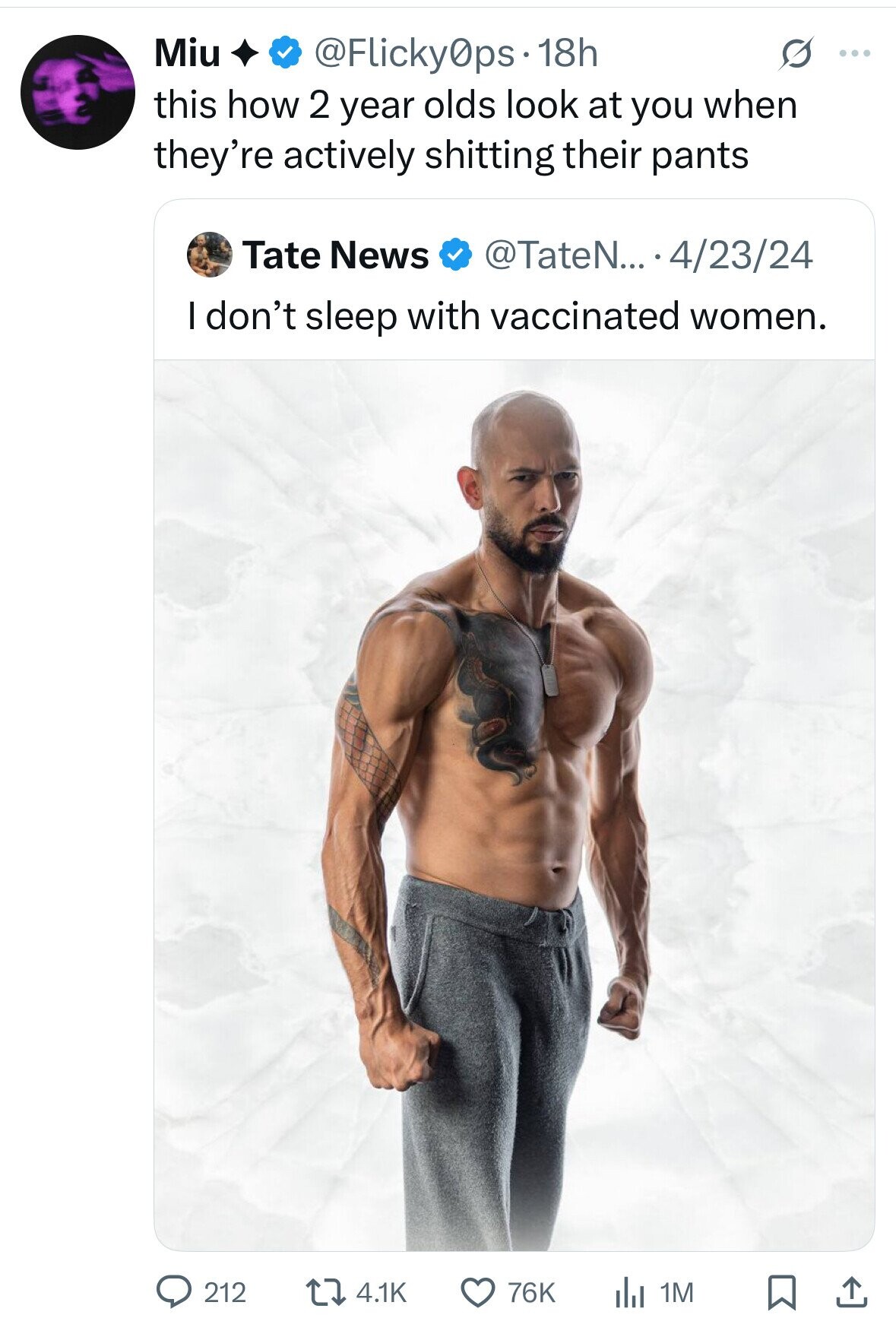 Miu @Flicky0ps 18h G ... this how 2 year olds look at you when they're actively shitting their pants Tate News @TateN... 4/23/24 I don't sleep with vaccinated women. 212 4.1K 76K del 1M