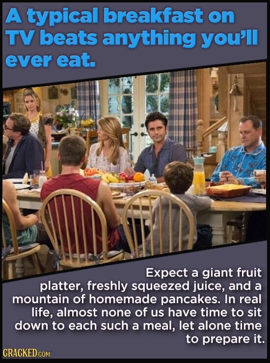 A typical breakfast on TV beats anything you'll ever eat. Expect a giant fruit platter, freshly squeezed juice, and a mountain of homemade pancakes. In real life, almost none of us have time to sit down to each such a meal, let alone time to prepare it. CRACKED.COM