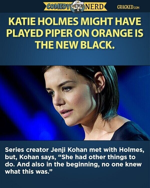 COMEDY NERD CRACKED.COM KATIE HOLMES MIGHT HAVE PLAYED PIPER ON ORANGE IS THE NEW BLACK. Series creator Jenji Kohan met with Holmes, but, Kohan says, She had other things to do. And also in the beginning, no one knew what this was.