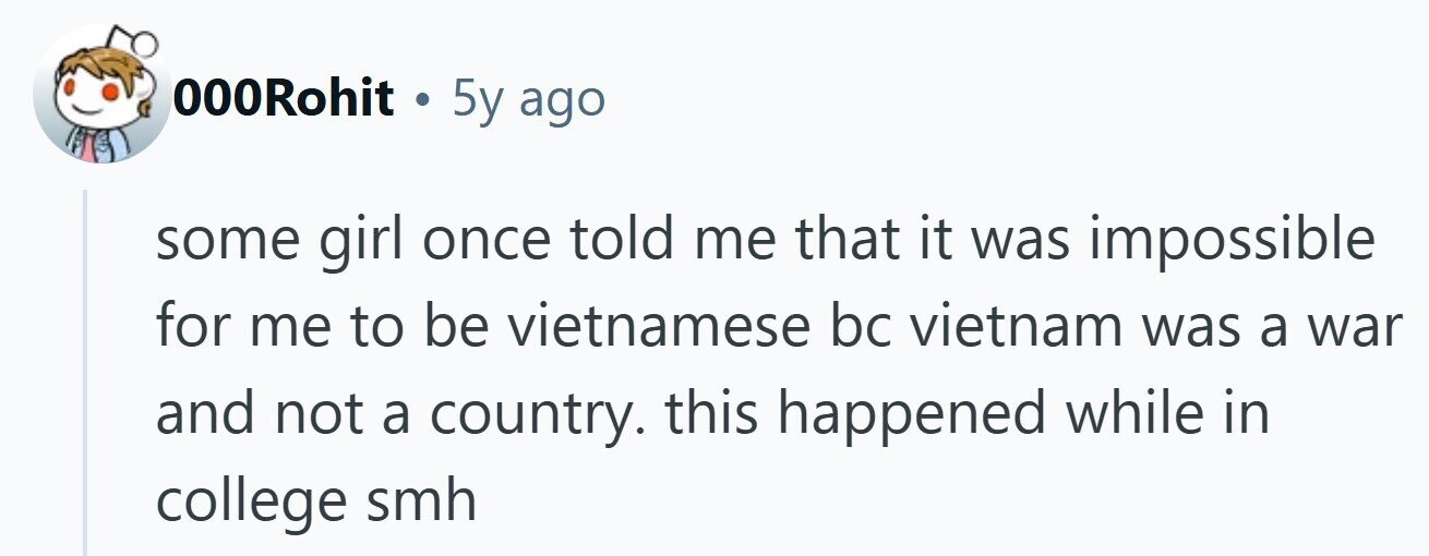 000Rohit . 5y ago some girl once told me that it was impossible for me to be vietnamese bc vietnam was a war and not a country. this happened while in college smh 