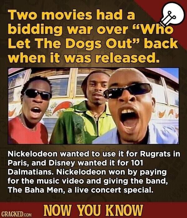 Two movies had a bidding war over Who Let The Dogs Out back when it was released. Nickelodeon wanted to use it for Rugrats in Paris, and Disney wanted it for 101 Dalmatians. Nickelodeon won by paying for the music video and giving the band, The Baha Men, a live concert special. NOW YOU KNOW CRACKED.COM