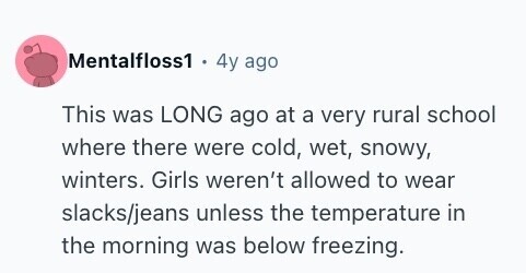 Mentalfloss1 4y ago This was LONG ago at a very rural school where there were cold, wet, snowy, winters. Girls weren't allowed to wear slacks/jeans unless the temperature in the morning was below freezing. 