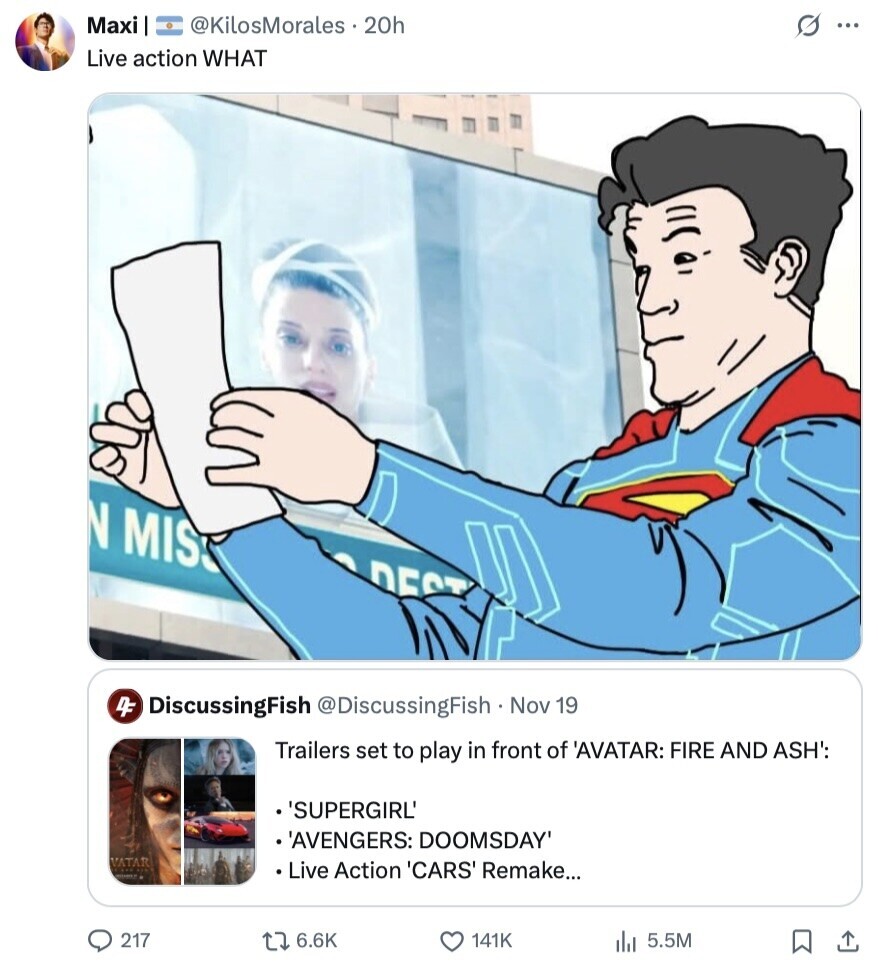 Maxi @KilosMorales.20h s ... Live action WHAT N MIS DEST 4F DiscussingFish @DiscussingFish Nov 19 Trailers set to play in front of 'AVATAR: FIRE AND ASH': 'SUPERGIRL' 'AVENGERS: DOOMSDAY' VATAR Live Action 'CARS' Remake... 217 6.6K 141K 5.5M 