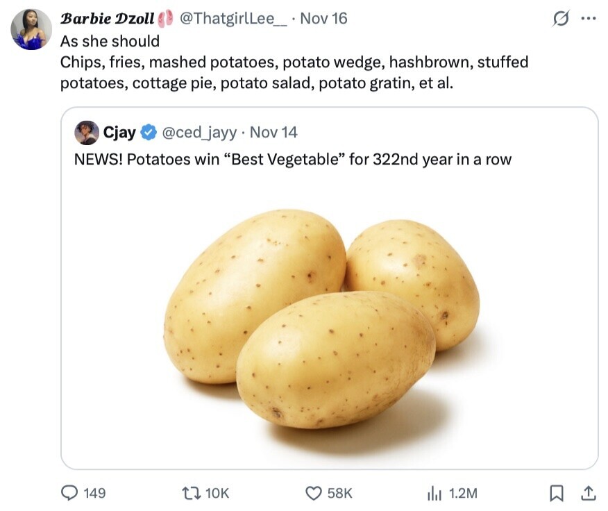S Barbie Dzoll @ThatgirlLee__ Nov 16 ... As she should Chips, fries, mashed potatoes, potato wedge, hashbrown, stuffed potatoes, cottage pie, potato salad, potato gratin, et al. @ced_jayy. Nov 14 Cjay NEWS! Potatoes win Best Vegetable for 322nd year in a row 149 10K 58K 1.2M 