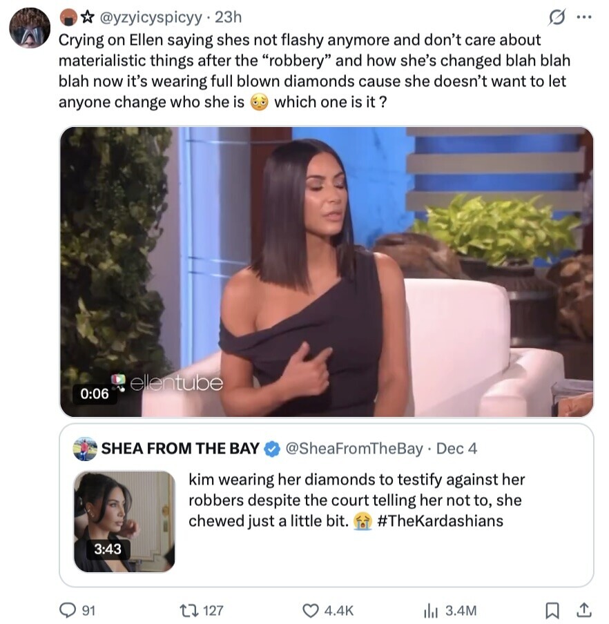 G ... @yzyicyspicyy 23h Crying on Ellen saying shes not flashy anymore and don't care about materialistic things after the robbery and how she's changed blah blah blah now it's wearing full blown diamonds cause she doesn't want to let which one is it ? anyone change who she is ellentube 0:06 SHEA FROM THE BAY @SheaFromTheBay Dec 4 kim wearing her diamonds to testify against her robbers despite the court telling her not to, she chewed just a little bit. #TheKardashians 3:43 91 127 4.4K 3.4M 