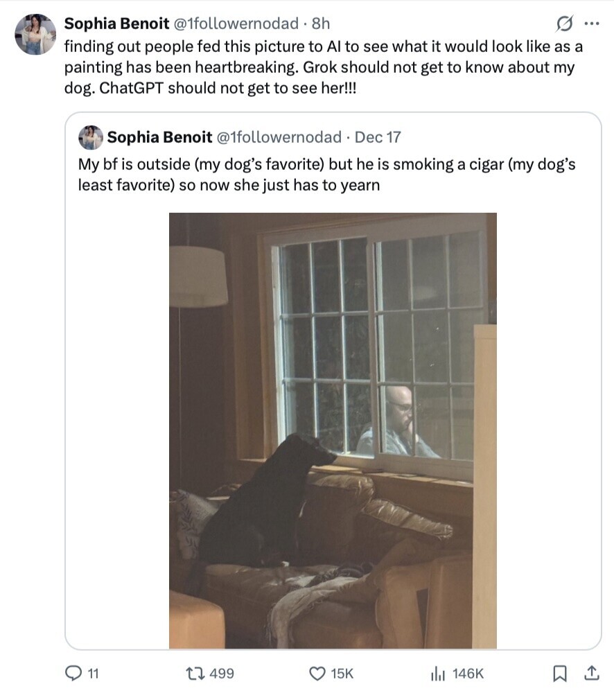 Sophia Benoit @1followemodad. 8h S ... finding out people fed this picture to AI to see what it would look like as a painting has been heartbreaking. Grok should not get to know about my dog. ChatGPT should not get to see her!!! Sophia Benoit @1followernodad Dec 17 My bf is outside (my dog's favorite) but he is smoking a cigar (my dog's least favorite) so now she just has to yearn 11 499 15K del 146K