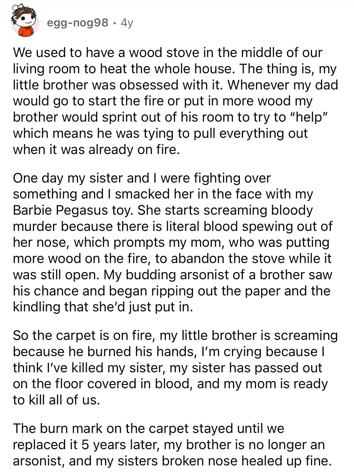 egg-nog98 4y We used to have a wood stove in the middle of our living room to heat the whole house. The thing is, my little brother was obsessed with it. Whenever my dad would go to start the fire or put in more wood my brother would sprint out of his room to try to help which means he was tying to pull everything out when it was already on fire. One day my sister and I were fighting over something and I smacked her in the face with my Barbie Pegasus toy. She starts screaming bloody murder because