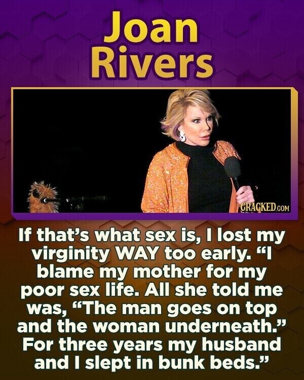 Joan Rivers CRACKED.COM If that's what sex is, I lost my virginity WAY too early. I blame my mother for my poor sex life. All she told me was, The man goes on top and the woman underneath. For three years my husband and I slept in bunk beds.