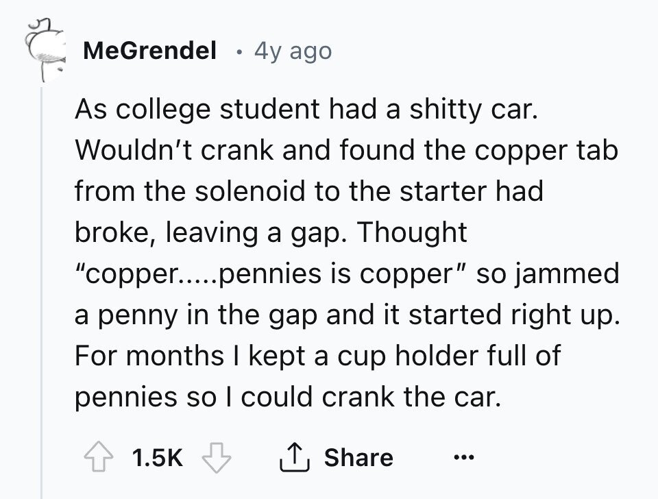 MeGrendel 4y ago As college student had a shitty car. Wouldn't crank and found the copper tab from the solenoid to the starter had broke, leaving a gap. Thought copper....pennies is copper so jammed a penny in the gap and it started right up. For months I kept a cup holder full of pennies so I could crank the car. 1.5K Share ... 