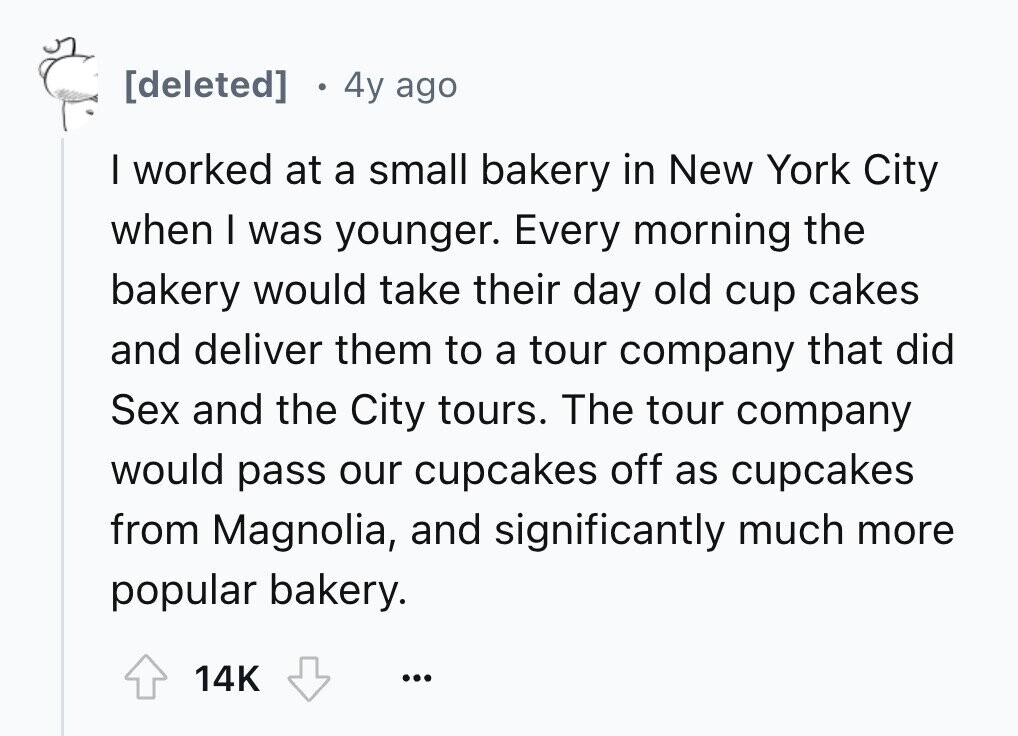 4y ago I worked at a small bakery in New York City when I was younger. Every morning the bakery would take their day old cup cakes and deliver them to a tour company that did Sex and the City tours. The tour company would pass our cupcakes off as cupcakes from Magnolia, and significantly much more popular bakery. 14K ...