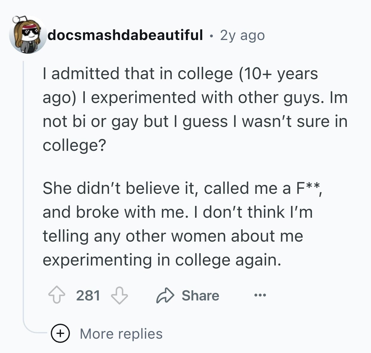 docsmashdabeautiful 2y ago I admitted that in college (10+ years ago) I experimented with other guys. Im not bi or gay but I guess I wasn't sure in college? She didn't believe it, called me a F**, and broke with me. I don't think I'm telling any other women about me experimenting in college again. 281 Share ... + More replies