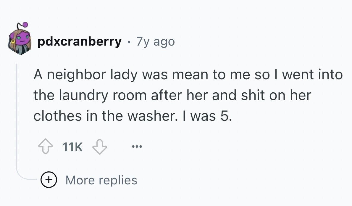pdxcranberry . 7y ago A neighbor lady was mean to me so I went into the laundry room after her and shit on her clothes in the washer. I was 5. 11K ... + More replies