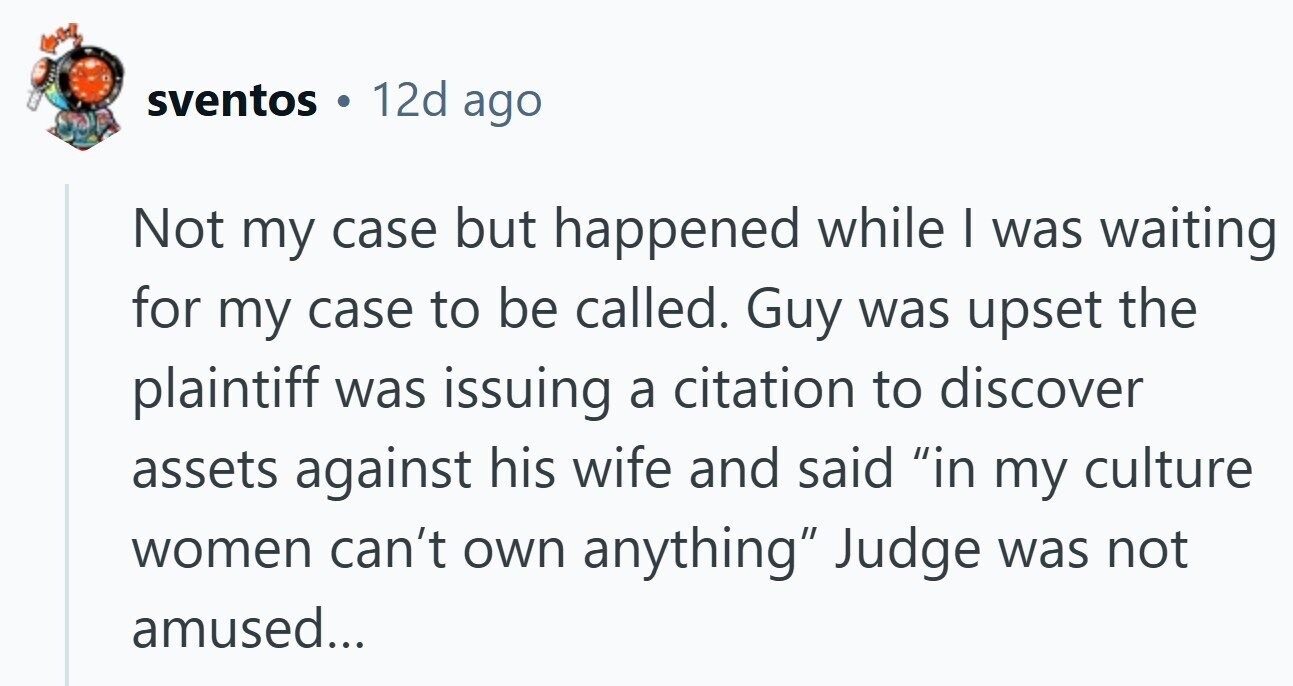 sventos 12d ago Not my case but happened while I was waiting for my case to be called. Guy was upset the plaintiff was issuing a citation to discover assets against his wife and said in my culture women can't own anything Judge was not amused...