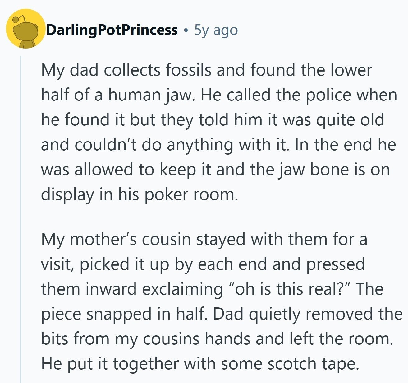 DarlingPotPrincess 5y ago My dad collects fossils and found the lower half of a human jaw. Не called the police when he found it but they told him it was quite old and couldn't do anything with it. In the end he was allowed to keep it and the jaw bone is on display in his poker room. My mother's cousin stayed with them for a visit, picked it up by each end and pressed them inward exclaiming oh is this real? The piece snapped in half. Dad quietly removed the bits from my cousins hands and left the room.