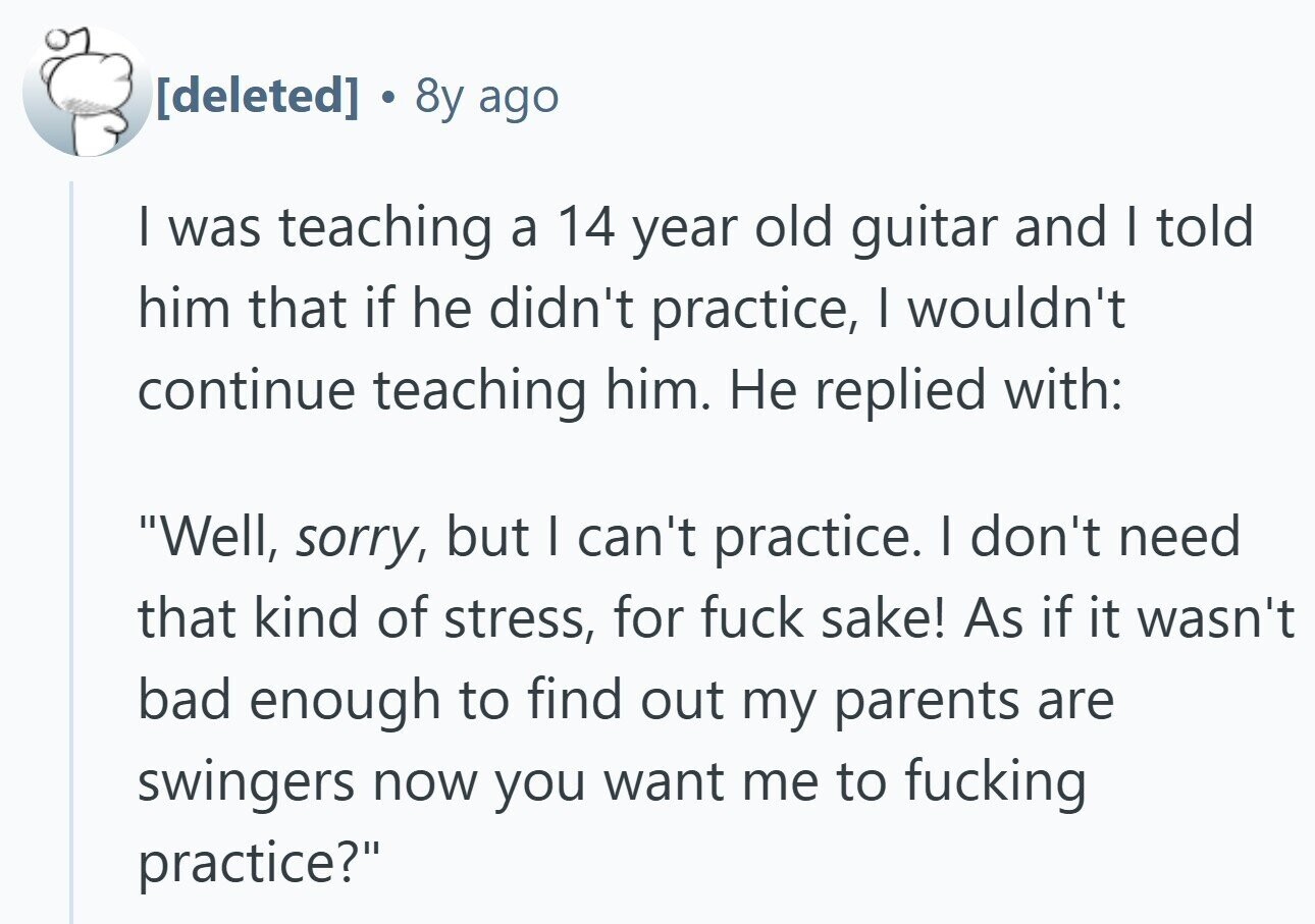  . 8y ago I was teaching a 14 year old guitar and I told him that if he didn't practice, I wouldn't continue teaching him. Не replied with: Well, sorry, but I can't practice. I don't need that kind of stress, for fuck sake! As if it wasn't bad enough to find out my parents are swingers now you want me to fucking practice? 