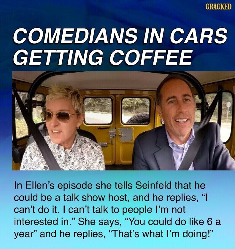 CRACKED COMEDIANS IN CARS GETTING COFFEE In Ellen's episode she tells Seinfeld that he could be a talk show host, and he replies, I can't do it. I can't talk to people I'm not interested in. She says, You could do like 6 a year and he replies, That's what I'm doing!