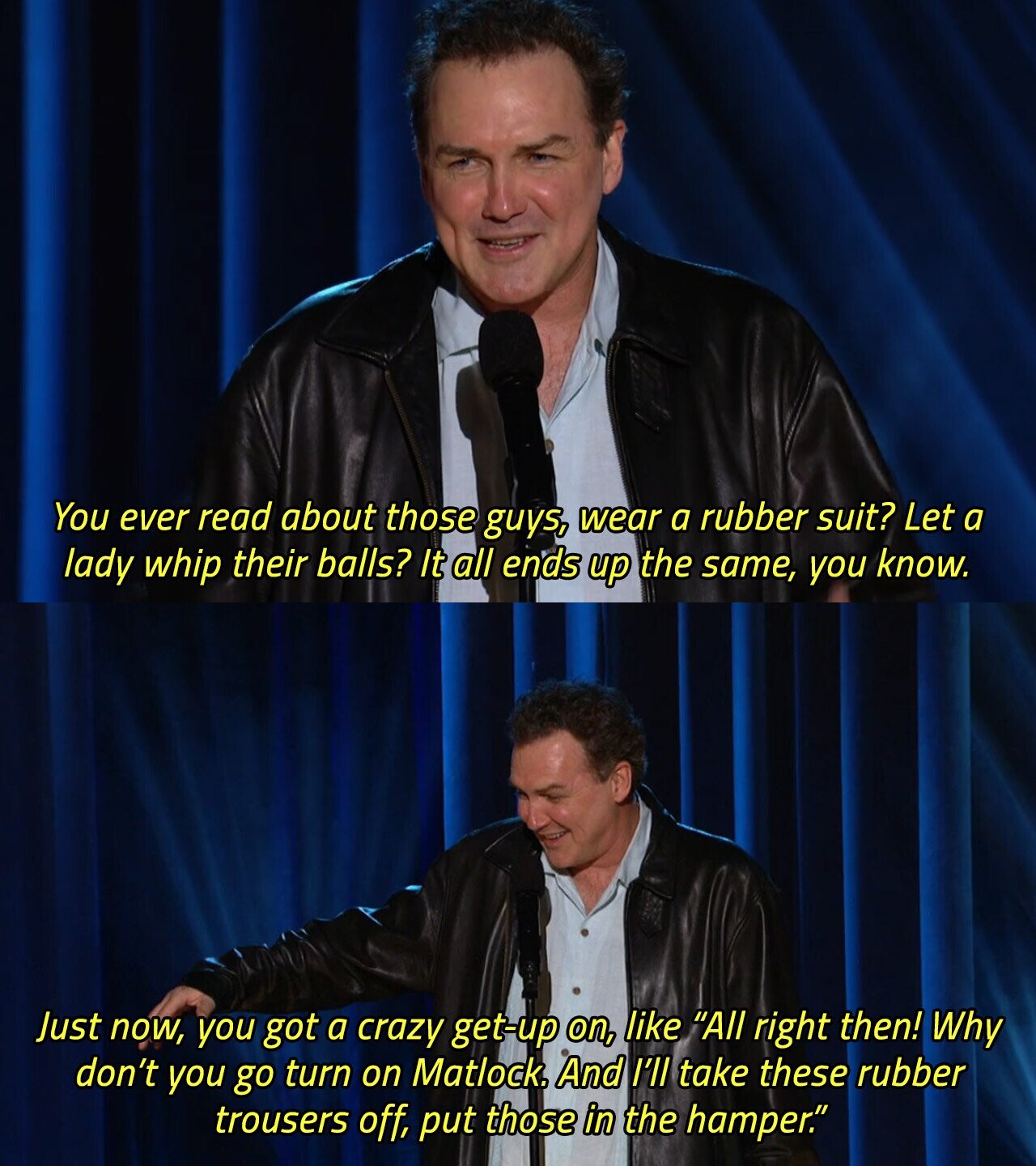 You ever read about those guys, wear a rubber suit? Let a lady whip their balls? It all ends up the same, you know. Just now, you got a crazy get-up on, like All right then! Why don't you go turn on Matlock. And I'll take these rubber trousers off, put those in the hamper. 