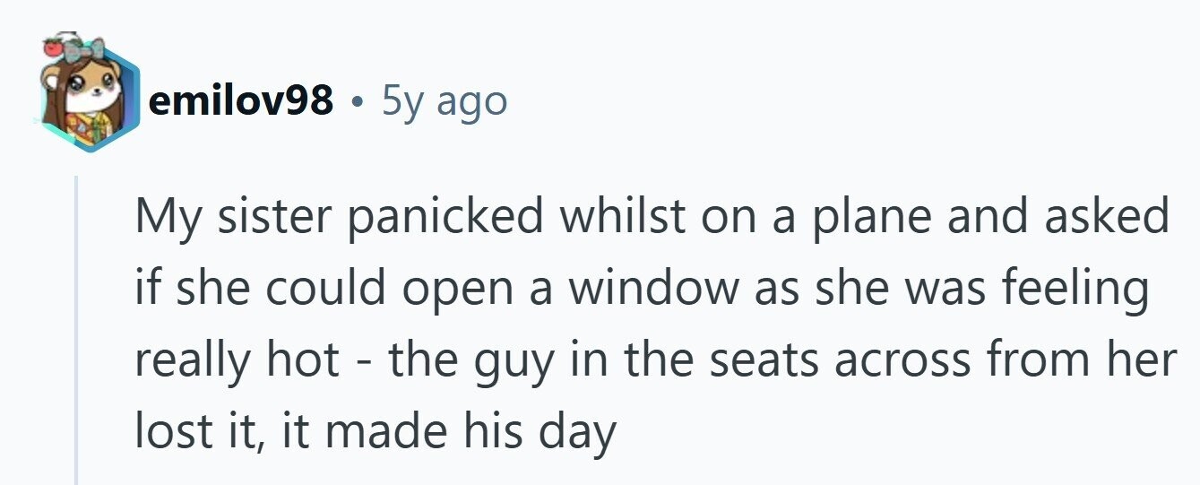 emilov98 . 5y ago My sister panicked whilst on a plane and asked if she could open a window as she was feeling really hot - the guy in the seats across from her lost it, it made his day 