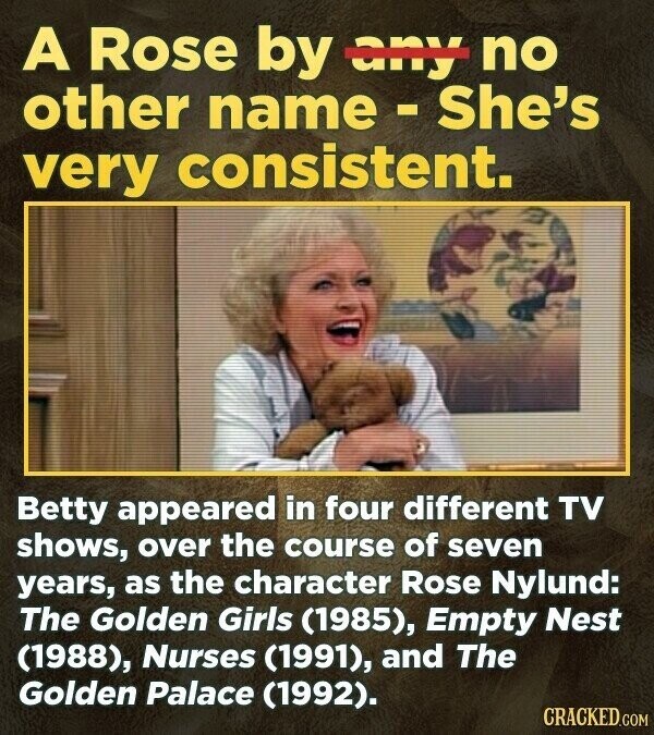 A Rose by any no other name - She's very consistent. Betty appeared in four different TV shows, over the course of seven years, as the character Rose Nylund: The Golden Girls (1985), Empty Nest (1988), Nurses (1991), and The Golden Palace (1992). CRACKED.COM