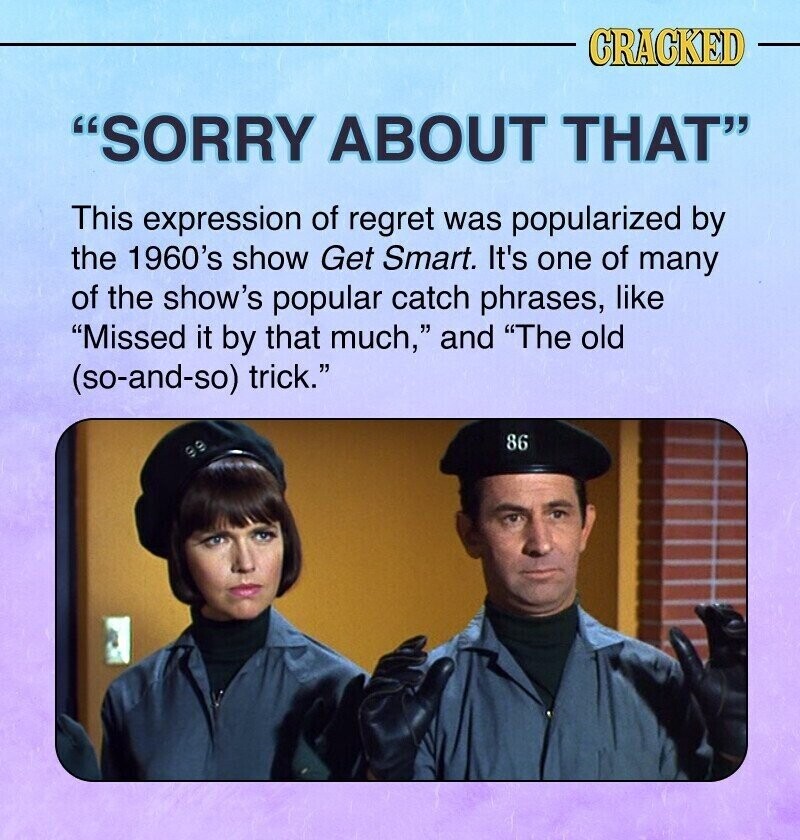 CRACKED SORRY ABOUT THAT This expression of regret was popularized by the 1960's show Get Smart. It's one of many of the show's popular catch phrases, like Missed it by that much, and The old (so-and-so) trick. 86