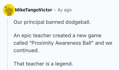 MikeTangoVictor . 4y ago Our principal banned dodgeball. An epic teacher created a new game called Proximity Awareness Ball and we continued. That teacher is a legend. 