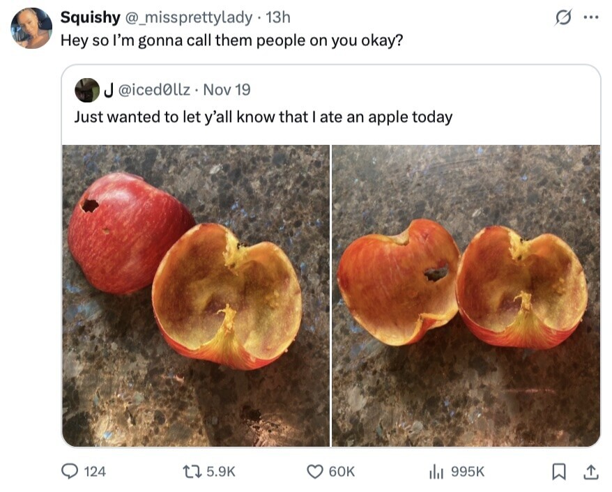 Squishy @_missprettylady 13h s ... Hey so I'm gonna call them people on you okay? ل @iced0llz Nov 19 Just wanted to let y'all know that I ate an apple today 124 5.9K 60K 995K 