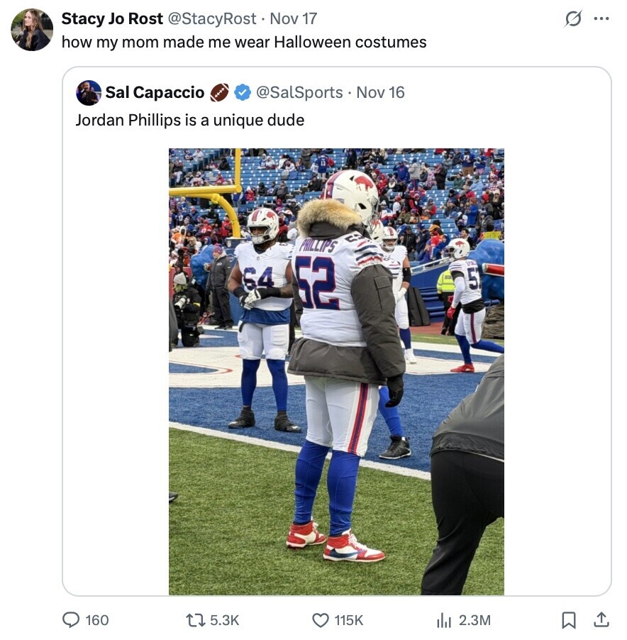 G ... Stacy Jo Rost @StacyRost Nov 17 how my mom made me wear Halloween costumes Sal Capaccio @SalSports S . Nov 16 Jordan Phillips is a unique dude PHILLIPS 64 52 5 160 5.3K 115K 2.3M 