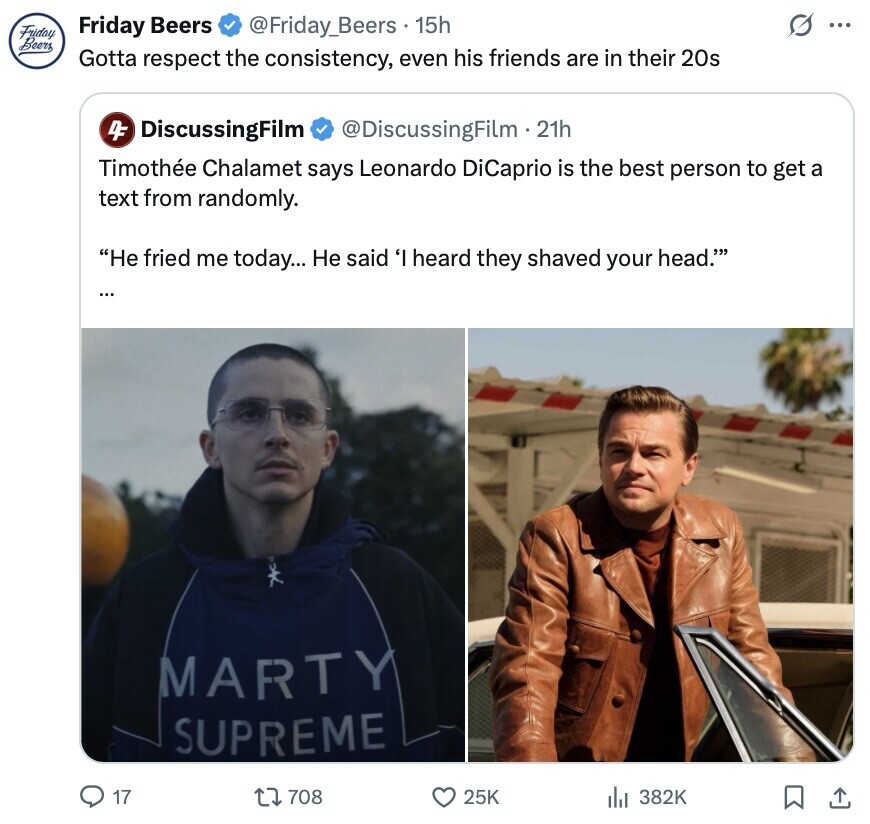 G ... Friday Beers @Friday_Beers 15h Friday Beers Gotta respect the consistency, even his friends are in their 20s 4F DiscussingFilm @DiscussingFilm.2 21h Timothée Chalamet says Leonardo DiCaprio is the best person to get a text from randomly. He fried me today... Не said 'I heard they shaved your head.' ... MARTY SUPREME 17 708 25K 382K 