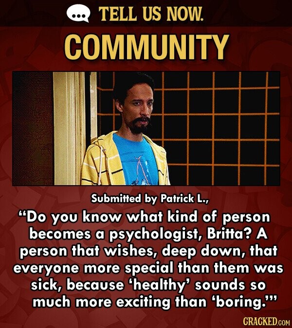 TELL US NOW. COMMUNITY Submitted by Patrick L., Do you know what kind of person becomes a psychologist, Britt?? A person that wishes, deep down, that everyone more special than them was sick, because 'healthy' sounds so much more exciting than 'boring.' CRACKED.COM