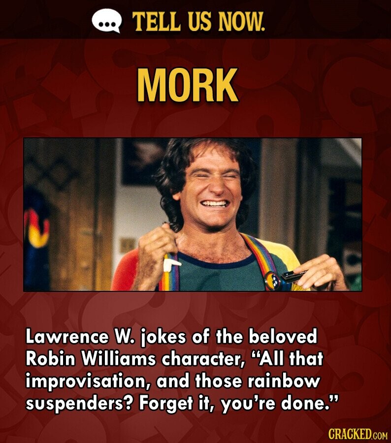 ... TELL US NOW. MORK Lawrence W. jokes of the beloved Robin Williams character, All that improvisation, and those rainbow suspenders? Forget it, you're done. CRACKED.COM