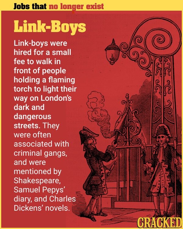 Jobs that no longer exist Link-Boys Link-boys were hired for a small fee to walk in front of people holding a flaming torch to light their way on London's dark and dangerous streets. They were often associated with criminal gangs, and were mentioned by Shakespeare, Samuel Pepys' diary, and Charles Dickens' novels. CRACKED