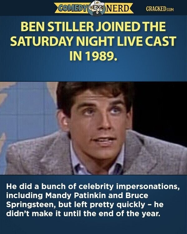 COMEDY NERD CRACKED.COM BEN STILLER JOINED THE SATURDAY NIGHT LIVE CAST IN 1989. Не did a bunch of celebrity impersonations, including Mandy Patinkin and Bruce Springsteen, but left pretty quickly - he didn't make it until the end of the year.