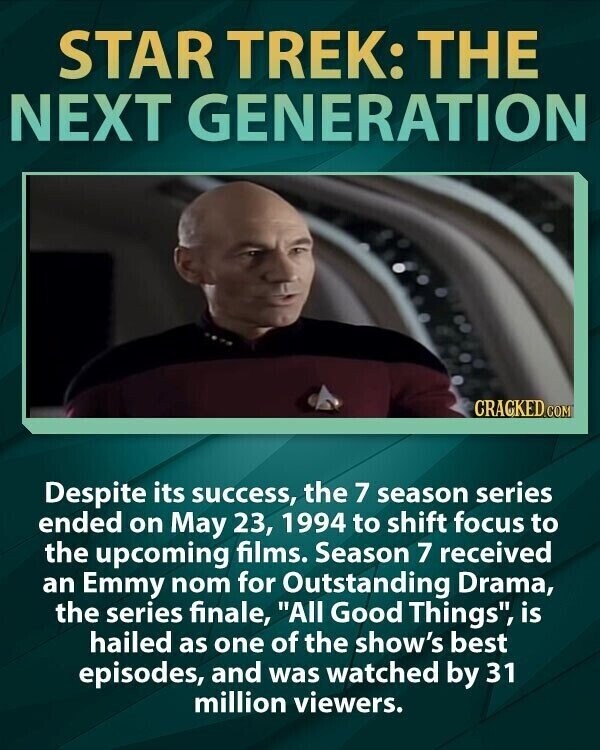 STAR TREK: THE NEXT GENERATION CRACKED.COM Despite its success, the 7 season series ended on May 23, 1994 to shift focus to the upcoming films. Season 7 received an Emmy nom for Outstanding Drama, the series finale, All Good Things, is hailed as one of the show's best episodes, and was watched by 31 million viewers.