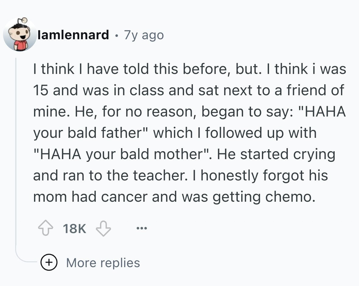 lamlennard 7y ago I think I have told this before, but. I think i was 15 and was in class and sat next to a friend of mine. Не, for no reason, began to say: НАНА your bald father which I followed up with НАНА your bald mother. Не started crying and ran to the teacher. I honestly forgot his mom had cancer and was getting chemo. 18K ... + More replies