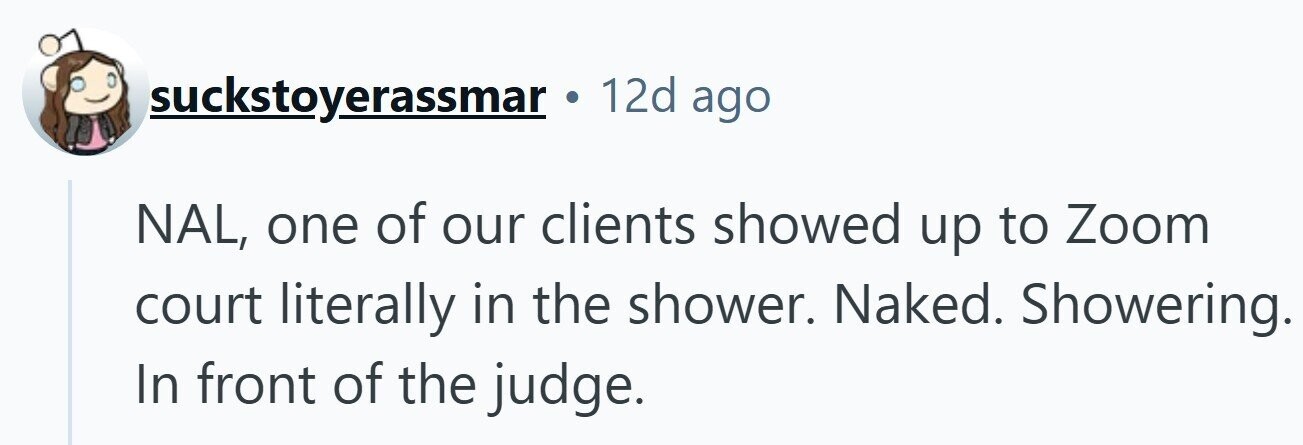suckstoyerassmar 12d ago NAL, one of our clients showed up to Zoom court literally in the shower. Naked. Showering. In front of the judge.