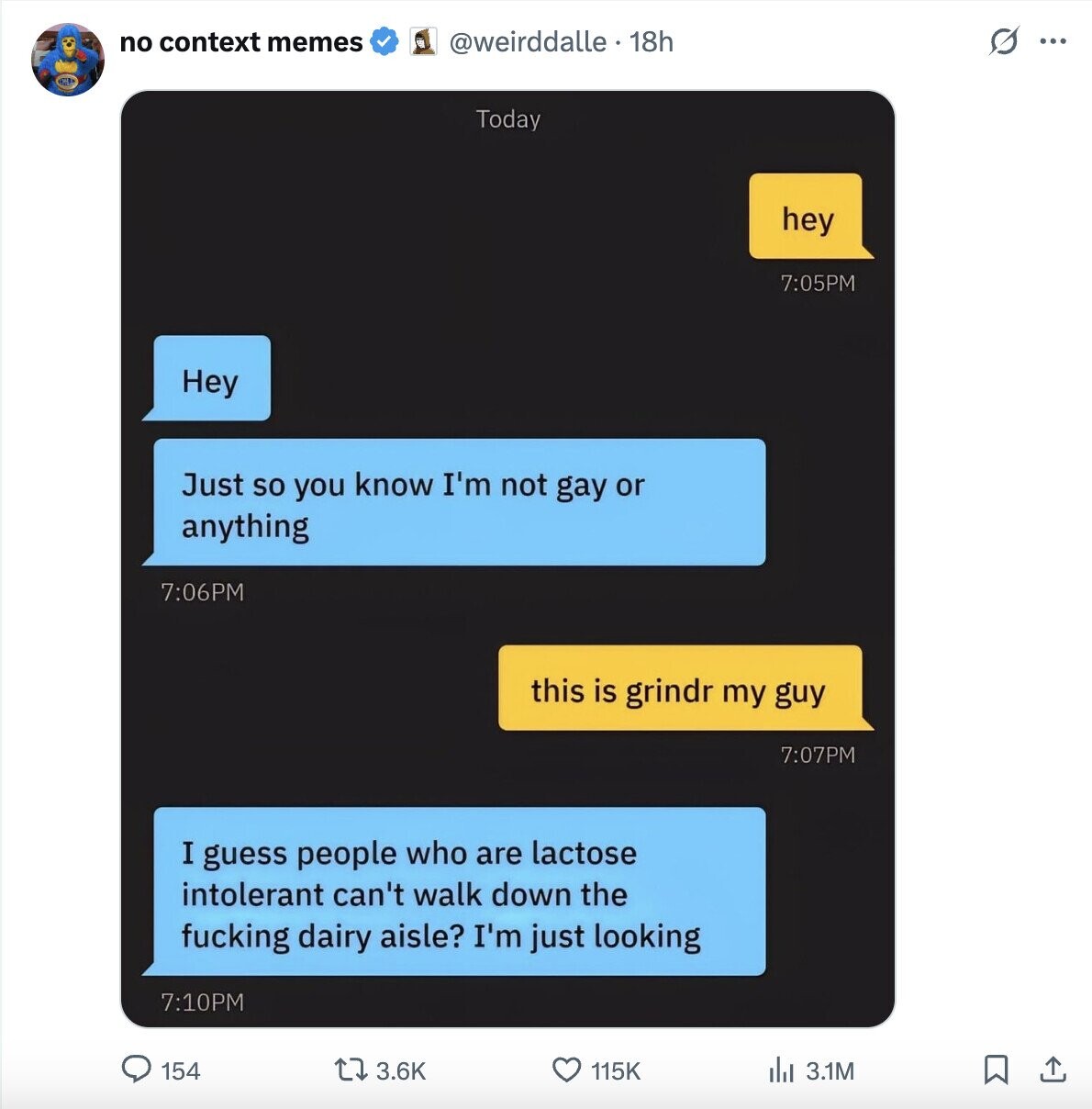 no context memes @weirddalle . 18h O ... Today hey 7:05PM Hey Just so you know I'm not gay or anything 7:06PM this is grindr my guy 7:07PM I guess people who are lactose intolerant can't walk down the fucking dairy aisle? I'm just looking 7:10PM 154 3.6K 115K del 3.1M