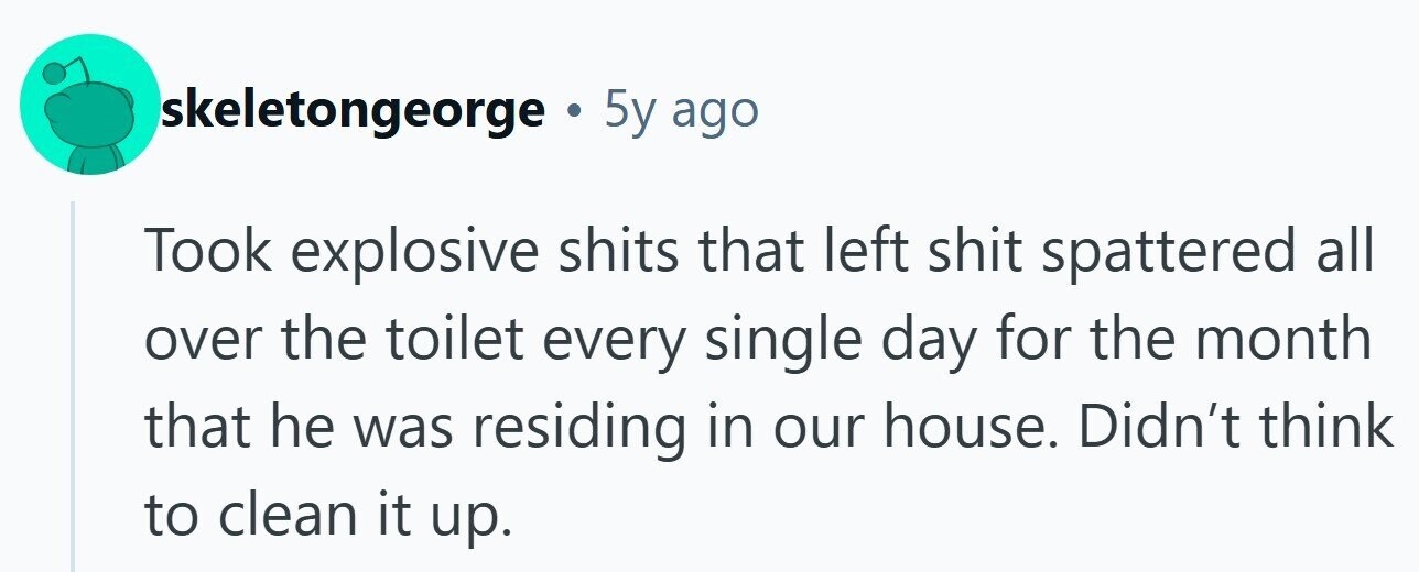skeletongeorge . 5y ago Took explosive shits that left shit spattered all over the toilet every single day for the month that he was residing in our house. Didn't think to clean it up.